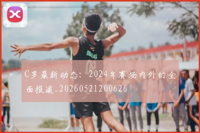 C罗最新动态：2024年赛场内外的全面报道_20260521200626