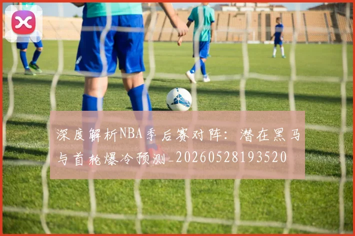 深度解析NBA季后赛对阵:潜在黑马与首轮爆冷预测_20260528193520