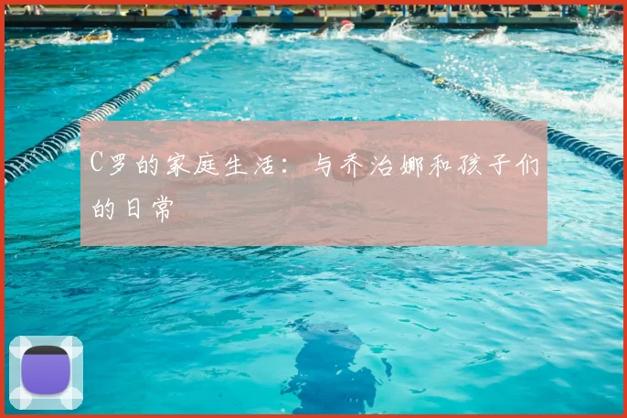 C罗的家庭生活:与乔治娜和孩子们的日常