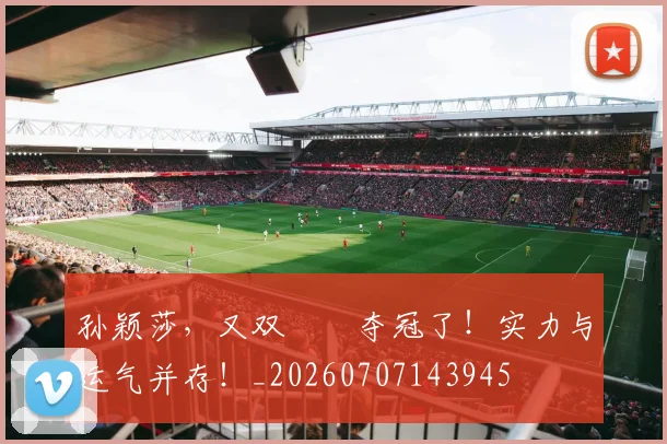 孙颖莎,又双叒叕夺冠了!实力与运气并存!_20260707143945