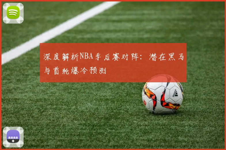 深度解析NBA季后赛对阵:潜在黑马与首轮爆冷预测
