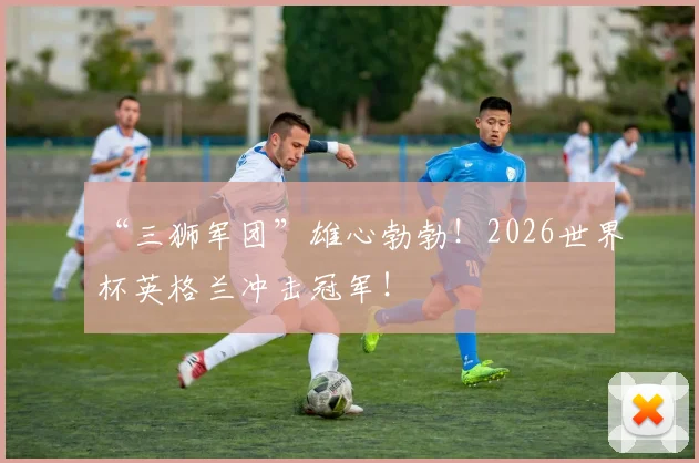 “三狮军团”雄心勃勃!2026世界杯英格兰冲击冠军!