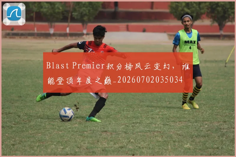 Blast Premier积分榜风云变幻,谁能登顶年度之巅_20260702035034