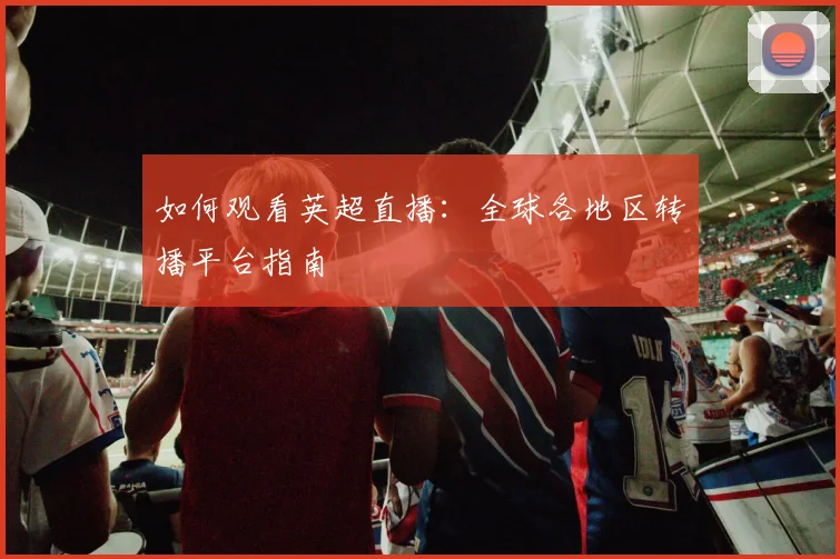 如何观看英超直播:全球各地区转播平台指南