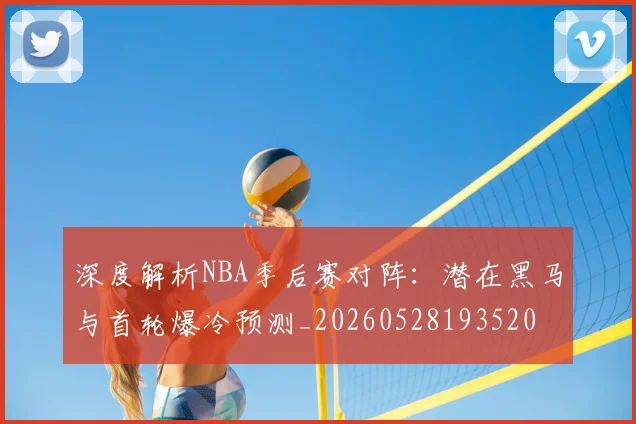 深度解析NBA季后赛对阵：潜在黑马与首轮爆冷预测_20260528193520