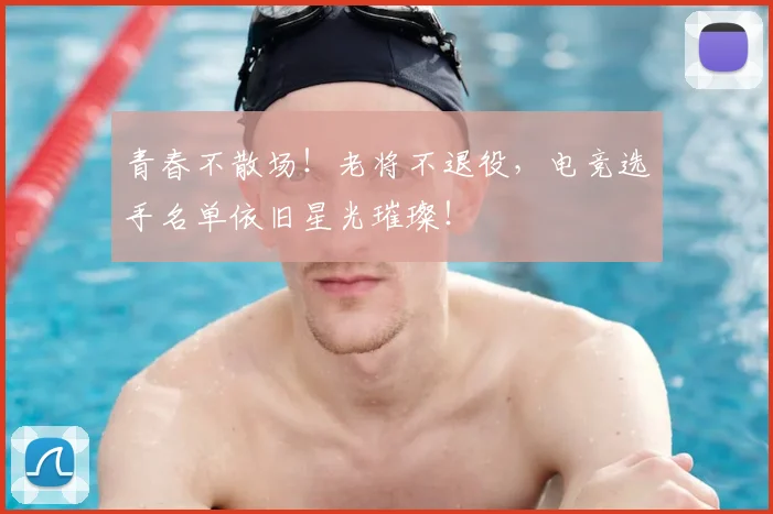 青春不散场!老将不退役,电竞选手名单依旧星光璀璨!