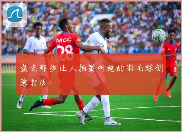 盘点那些让人拍案叫绝的羽毛球创意打法