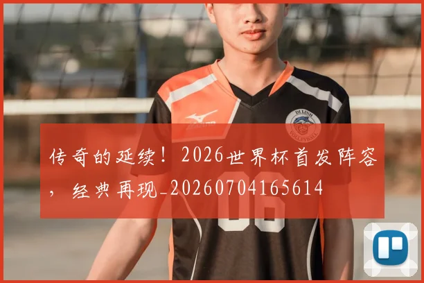 传奇的延续!2026世界杯首发阵容,经典再现_20260704165614