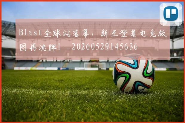 Blast全球站落幕,新王登基电竞版图再洗牌!_20260529145636