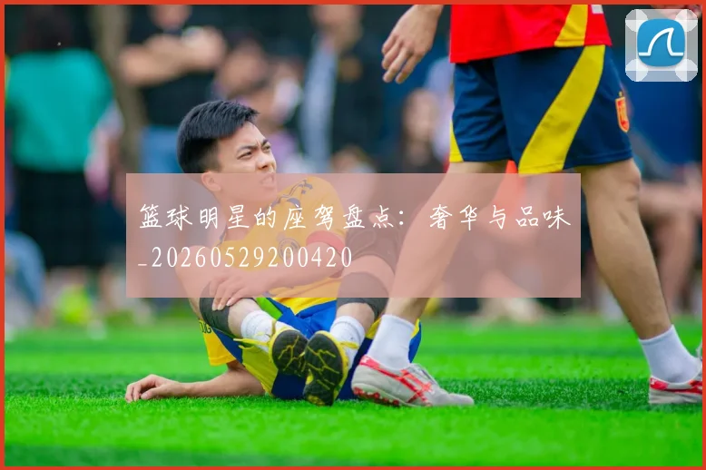 篮球明星的座驾盘点:奢华与品味_20260529200420