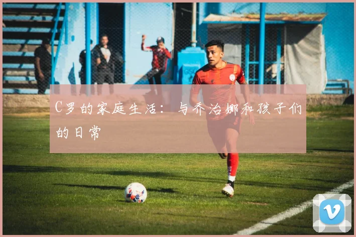 C罗的家庭生活：与乔治娜和孩子们的日常