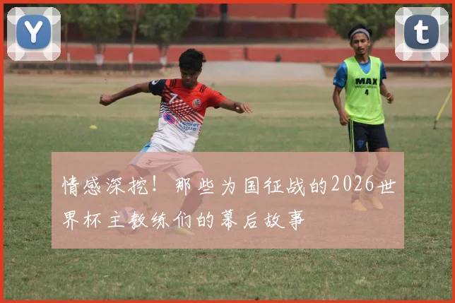 情感深挖！那些为国征战的2026世界杯主教练们的幕后故事